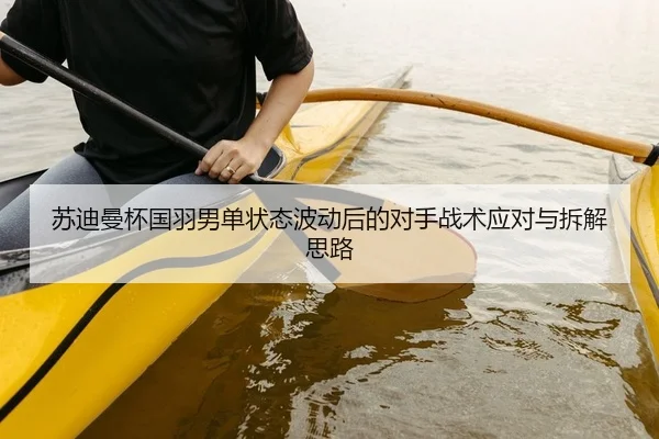 苏迪曼杯国羽男单状态波动后的对手战术应对与拆解思路